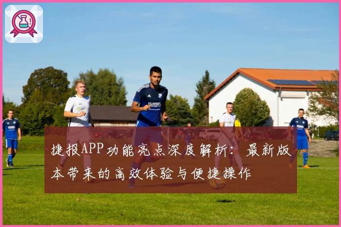 捷报APP功能亮点深度解析：最新版本带来的高效体验与便捷操作