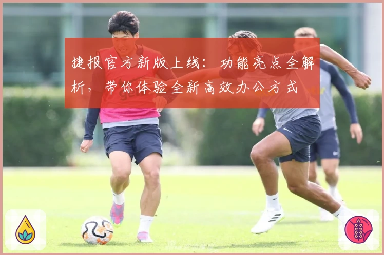 捷报官方新版上线：功能亮点全解析，带你体验全新高效办公方式