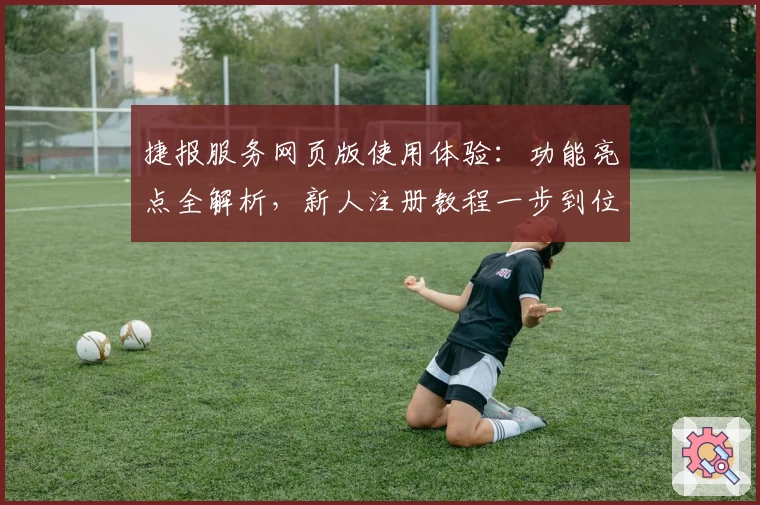 捷报服务网页版使用体验：功能亮点全解析，新人注册教程一步到位