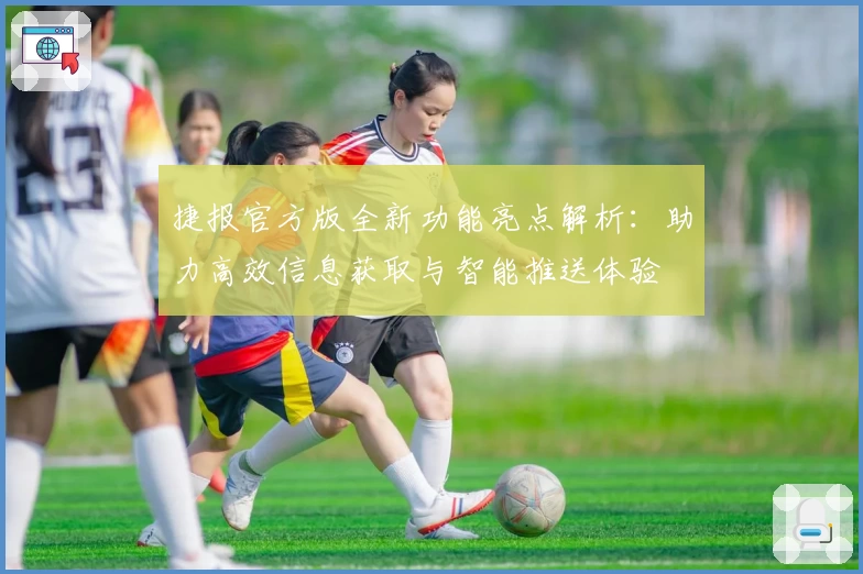 捷报官方版全新功能亮点解析：助力高效信息获取与智能推送体验