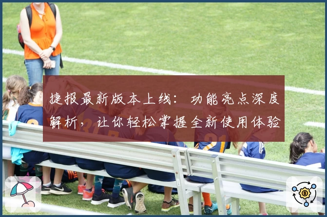 捷报最新版本上线：功能亮点深度解析，让你轻松掌握全新使用体验