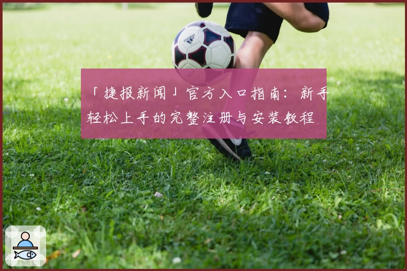 「捷报新闻」官方入口指南：新手轻松上手的完整注册与安装教程