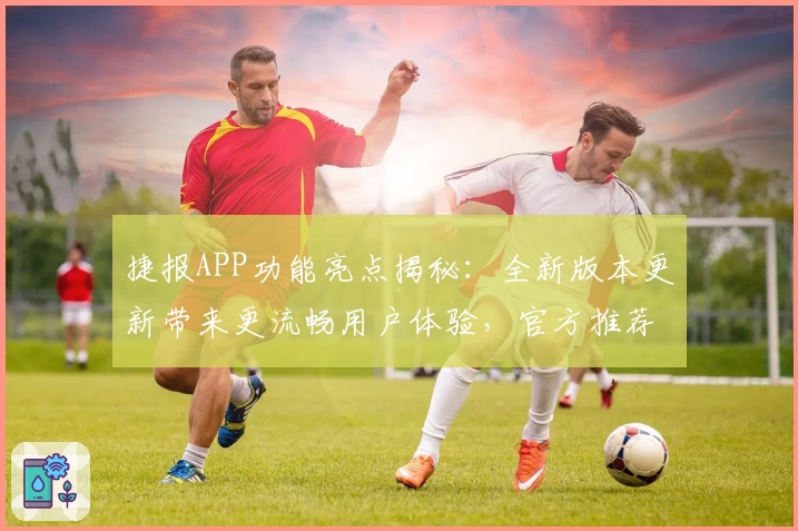 捷报APP功能亮点揭秘：全新版本更新带来更流畅用户体验，官方推荐使用指南详解